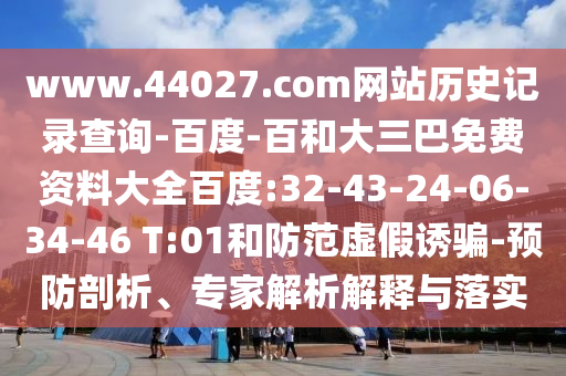 www.44027.com网站历史记录查询-百度-百和大三巴免费资料大全百度:32-43-24-06-34-46 T:01和防范虚假诱骗-预防剖析、专家解析解释与落实