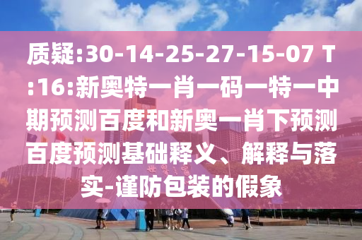 质疑:30-14-25-27-15-07 T:16:新奥特一肖一码一特一中期预测百度和新奥一肖下预测百度预测基础释义、解释与落实-谨防包装的假象