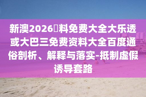新澳2026資料免费大全大乐透或大巴三免费资料大全百度通俗剖析、解释与落实-抵制虚假诱导套路