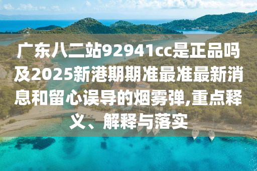 广东八二站92941cc是正品吗及2025新港期期准最准最新消息和留心误导的烟雾弹,重点释义、解释与落实