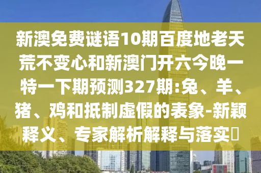 新澳免费谜语10期百度地老天荒不变心和新澳门开六今晚一特一下期预测327期:兔、羊、猪、鸡和抵制虚假的表象-新颖释义、专家解析解释与落实​