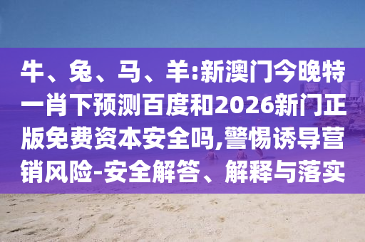 牛、兔、马、羊:新澳门今晚特一肖下预测百度和2026新门正版免费资本安全吗,警惕诱导营销风险-安全解答、解释与落实