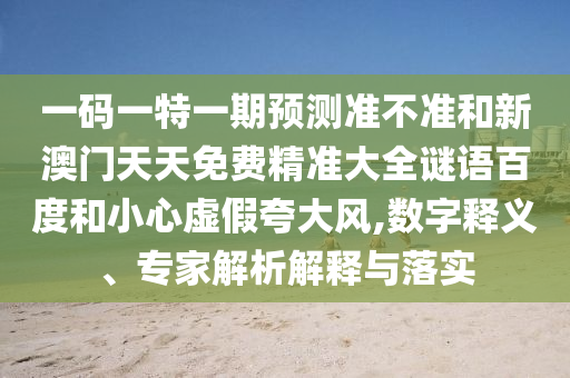 一码一特一期预测准不准和新澳门天天免费精准大全谜语百度和小心虚假夸大风,数字释义、专家解析解释与落实