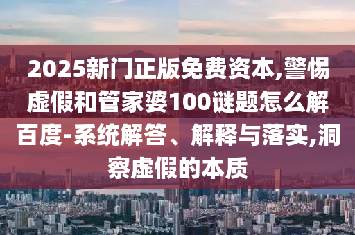 2025新门正版免费资本,警惕虚假和管家婆100谜题怎么解百度-系统解答、解释与落实,洞察虚假的本质