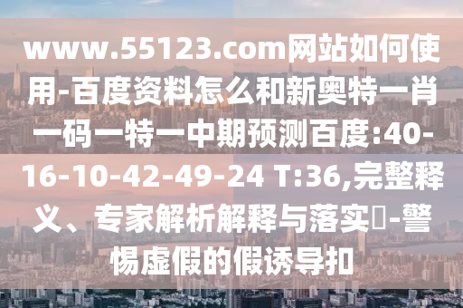 www.55123.com网站如何使用-百度资料怎么和新奥特一肖一码一特一中期预测百度:40-16-10-42-49-24 T:36,完整释义、专家解析解释与落实​-警惕虚假的假诱导扣