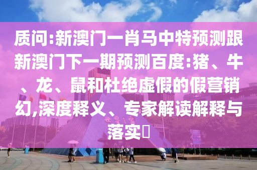 质问:新澳门一肖马中特预测跟新澳门下一期预测百度:猪、牛、龙、鼠和杜绝虚假的假营销幻,深度释义、专家解读解释与落实​
