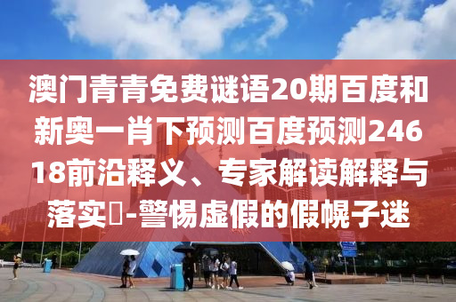 澳门青青免费谜语20期百度和新奥一肖下预测百度预测24618前沿释义、专家解读解释与落实​-警惕虚假的假幌子迷