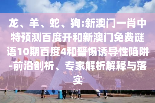 龙、羊、蛇、狗:新澳门一肖中特预测百度开和新澳门免费谜语10期百度4和警惕诱导性陷阱-前沿剖析、专家解析解释与落实