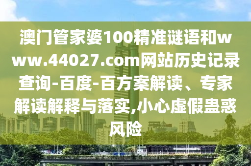 澳门管家婆100精准谜语和www.44027.com网站历史记录查询-百度-百方案解读、专家解读解释与落实,小心虚假蛊惑风险