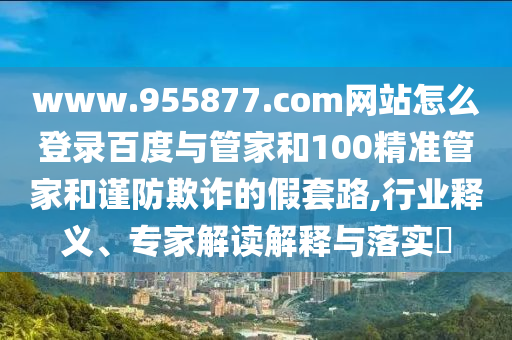 www.955877.com网站怎么登录百度与管家和100精准管家和谨防欺诈的假套路,行业释义、专家解读解释与落实