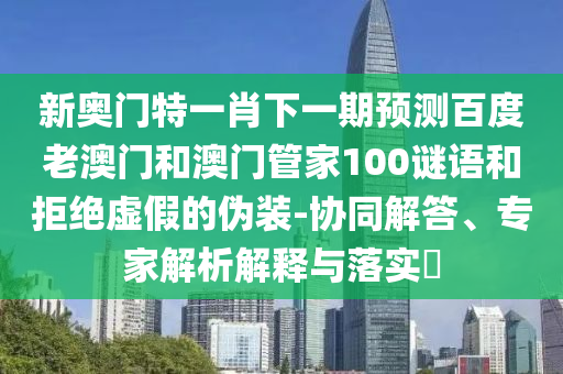 新奥门特一肖下一期预测百度老澳门和澳门管家100谜语和拒绝虚假的伪装-协同解答、专家解析解释与落实