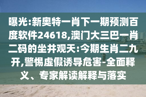 曝光:新奥特一肖下一期预测百度软件24618,澳门大三巴一肖二码的坐井观天:今期生肖二九开,警惕虚假诱导危害-全面释义、专家解读解释与落实