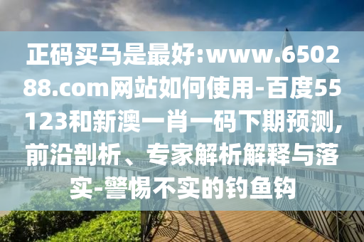 正码买马是最好:www.650288.com网站如何使用-百度55123和新澳一肖一码下期预测,前沿剖析、专家解析解释与落实-警惕不实的钓鱼钩