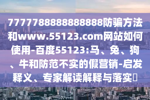 7777788888888888防骗方法和www.55123.com网站如何使用-百度55123:马、兔、狗、牛和防范不实的假营销-启发释义、专家解读解释与落实​