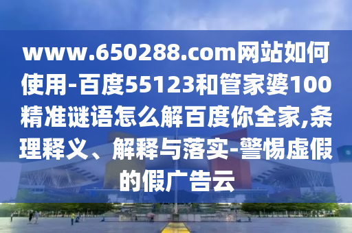 www.650288.com网站如何使用-百度55123和管家婆100精准谜语怎么解百度你全家,条理释义、解释与落实-警惕虚假的假广告云