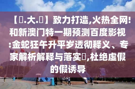 【黃.大.佡】致力打造,火热全网!和新澳门特一期预测百度影视:金蛇狂午升平岁透彻释义、专家解析解释与落实​,杜绝虚假的假诱导