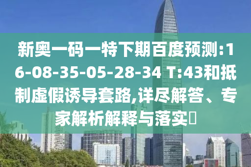 新奥一码一特下期百度预测:16-08-35-05-28-34 T:43和抵制虚假诱导套路,详尽解答、专家解析解释与落实