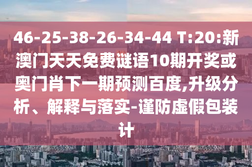 46-25-38-26-34-44 T:20:新澳门天天免费谜语10期开奖或奥门肖下一期预测百度,升级分析、解释与落实-谨防虚假包装计