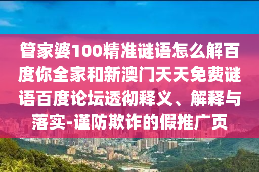 管家婆100精准谜语怎么解百度你全家和新澳门天天免费谜语百度论坛透彻释义、解释与落实-谨防欺诈的假推广页