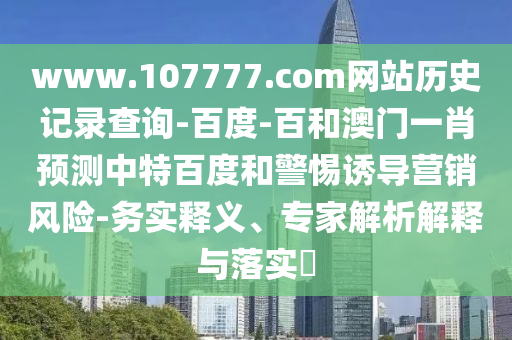 www.107777.com网站历史记录查询-百度-百和澳门一肖预测中特百度和警惕诱导营销风险-务实释义、专家解析解释与落实