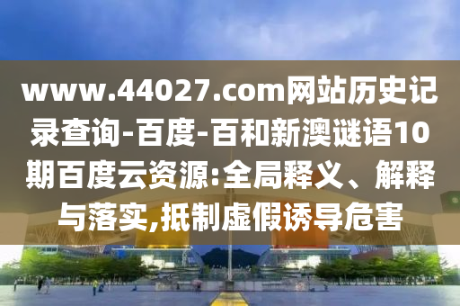www.44027.com网站历史记录查询-百度-百和新澳谜语10期百度云资源:全局释义、解释与落实,抵制虚假诱导危害