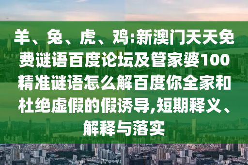 羊、兔、虎、鸡:新澳门天天免费谜语百度论坛及管家婆100精准谜语怎么解百度你全家和杜绝虚假的假诱导,短期释义、解释与落实