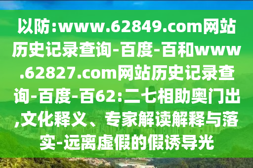 以防:www.62849.com网站历史记录查询-百度-百和www.62827.com网站历史记录查询-百度-百62:二七相助奥门出,文化释义、专家解读解释与落实-远离虚假的假诱导光