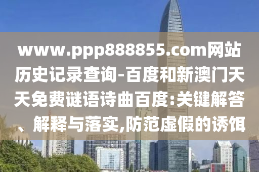 www.ppp888855.com网站历史记录查询-百度和新澳门天天免费谜语诗曲百度:关键解答、解释与落实,防范虚假的诱饵