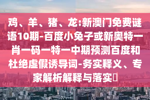 鸡、羊、猪、龙:新澳门免费谜语10期-百度小兔子或新奥特一肖一码一特一中期预测百度和杜绝虚假诱导词-务实释义、专家解析解释与落实​