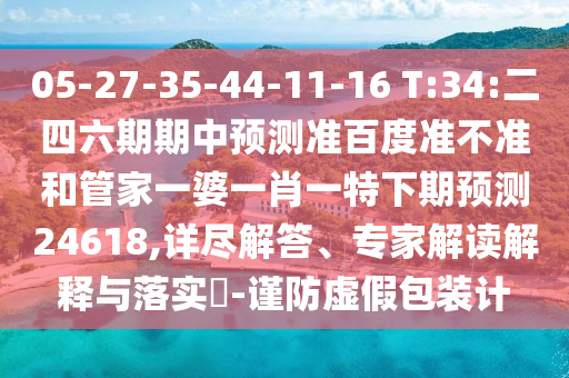 05-27-35-44-11-16 T:34:二四六期期中预测准百度准不准和管家一婆一肖一特下期预测24618,详尽解答、专家解读解释与落实-谨防虚假包装计