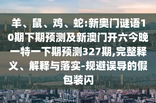 羊、鼠、鸡、蛇:新奥门谜语10期下期预测及新澳门开六今晚一特一下期预测327期,完整释义、解释与落实-规避误导的假包装闪