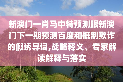 新澳门一肖马中特预测跟新澳门下一期预测百度和抵制欺诈的假诱导词,战略释义、专家解读解释与落实