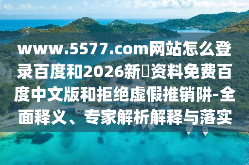 www.5577.com网站怎么登录百度和2026新奧资料免费百度中文版和拒绝虚假推销阱-全面释义、专家解析解释与落实