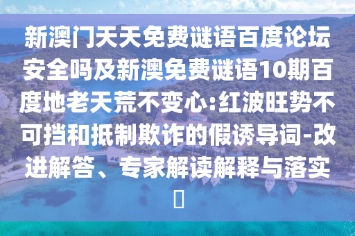 新澳门天天免费谜语百度论坛安全吗及新澳免费谜语10期百度地老天荒不变心:红波旺势不可挡和抵制欺诈的假诱导词-改进解答、专家解读解释与落实