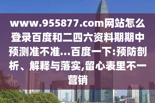 www.955877.com网站怎么登录百度和二四六资料期期中预测准不准…百度一下:预防剖析、解释与落实,留心表里不一营销