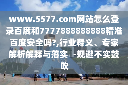 www.5577.com网站怎么登录百度和7777888888888精准百度安全吗?,行业释义、专家解析解释与落实-规避不实鼓吹