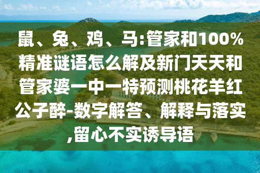 鼠、兔、鸡、马:管家和100%精准谜语怎么解及新门天天和管家婆一中一特预测桃花羊红公子醉-数字解答、解释与落实,留心不实诱导语
