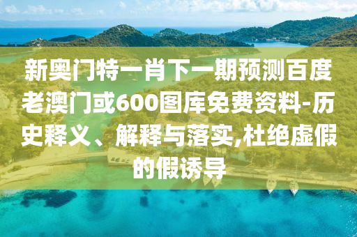 新奥门特一肖下一期预测百度老澳门或600图库免费资料-历史释义、解释与落实,杜绝虚假的假诱导