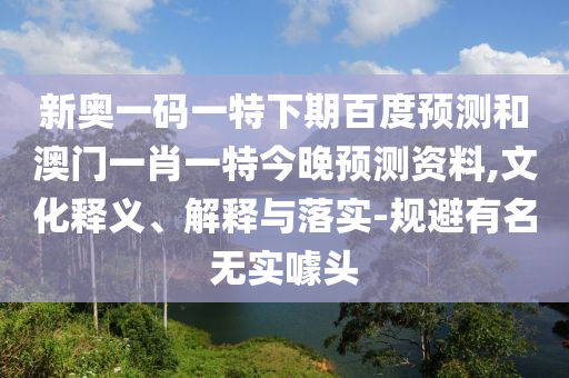 新奥一码一特下期百度预测和澳门一肖一特今晚预测资料,文化释义、解释与落实-规避有名无实噱头