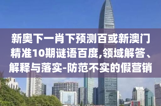 新奥下一肖下预测百或新澳门精准10期谜语百度,领域解答、解释与落实-防范不实的假营销