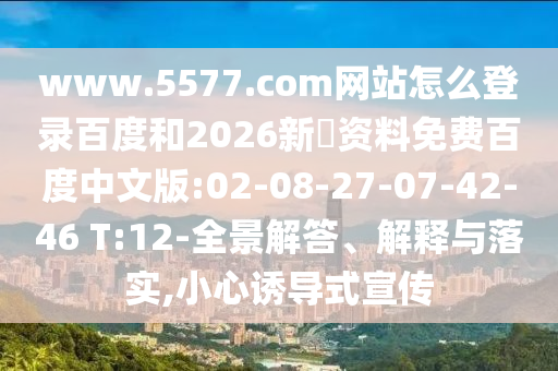 www.5577.com网站怎么登录百度和2026新奧资料免费百度中文版:02-08-27-07-42-46 T:12-全景解答、解释与落实,小心诱导式宣传