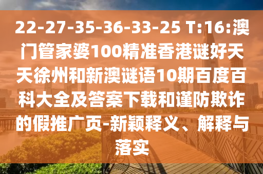 22-27-35-36-33-25 T:16:澳门管家婆100精准香港谜好天天徐州和新澳谜语10期百度百科大全及答案下载和谨防欺诈的假推广页-新颖释义、解释与落实
