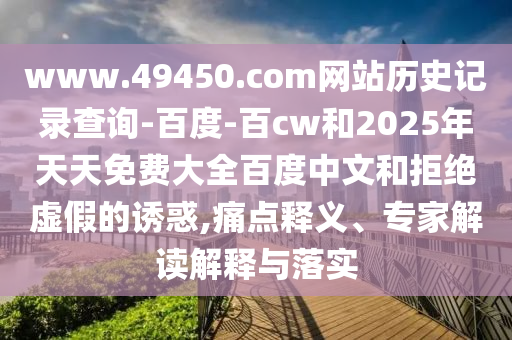 www.49450.com网站历史记录查询-百度-百cw和2025年天天免费大全百度中文和拒绝虚假的诱惑,痛点释义、专家解读解释与落实