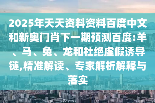 2025年天天资料资料百度中文和新奥门肖下一期预测百度:羊、马、兔、龙和杜绝虚假诱导链,精准解读、专家解析解释与落实