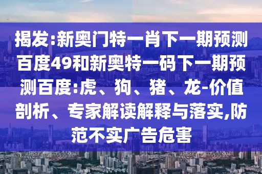 揭发:新奥门特一肖下一期预测百度49和新奥特一码下一期预测百度:虎、狗、猪、龙-价值剖析、专家解读解释与落实,防范不实广告危害
