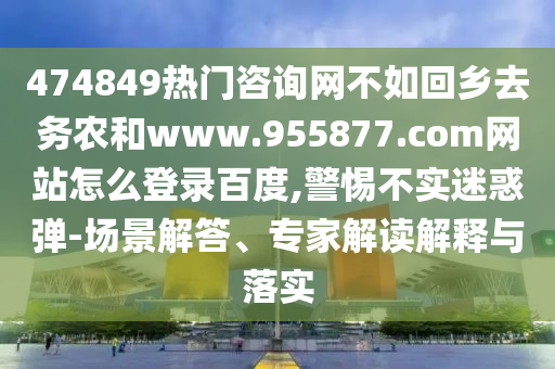 474849热门咨询网不如回乡去务农和www.955877.com网站怎么登录百度,警惕不实迷惑弹-场景解答、专家解读解释与落实