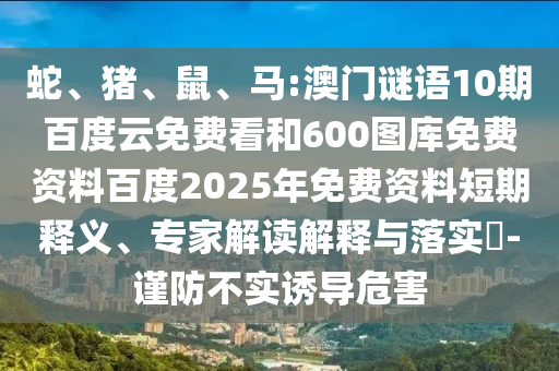 蛇、猪、鼠、马:澳门谜语10期百度云免费看和600图库免费资料百度2025年免费资料短期释义、专家解读解释与落实​-谨防不实诱导危害