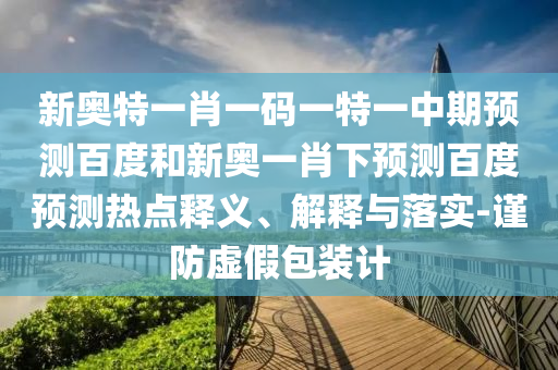 新奥特一肖一码一特一中期预测百度和新奥一肖下预测百度预测热点释义、解释与落实-谨防虚假包装计