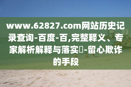 www.62827.com网站历史记录查询-百度-百,完整释义、专家解析解释与落实​-留心欺诈的手段