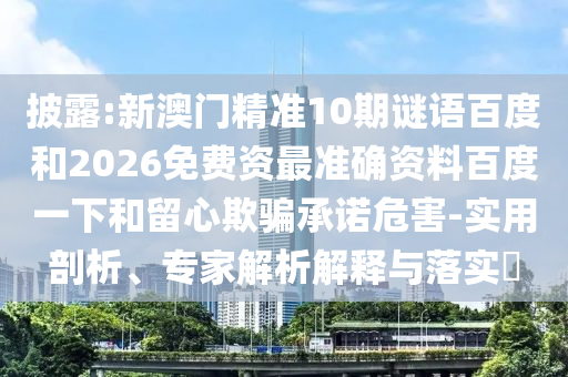 披露:新澳门精准10期谜语百度和2026免费资最准确资料百度一下和留心欺骗承诺危害-实用剖析、专家解析解释与落实